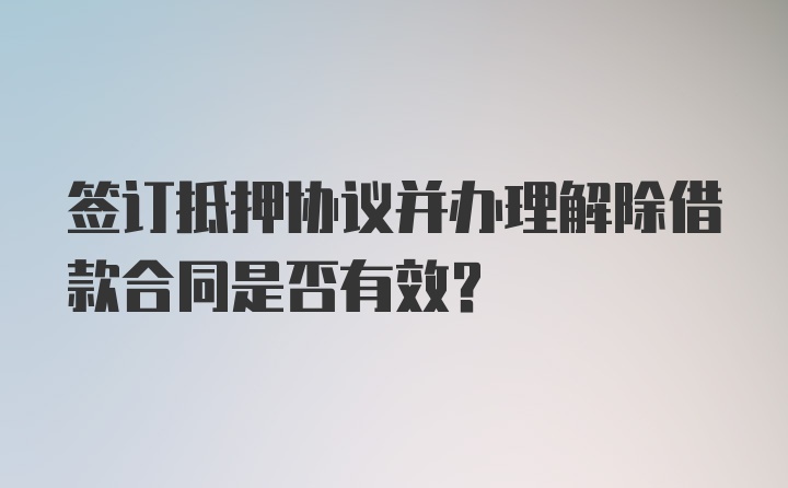 签订抵押协议并办理解除借款合同是否有效？