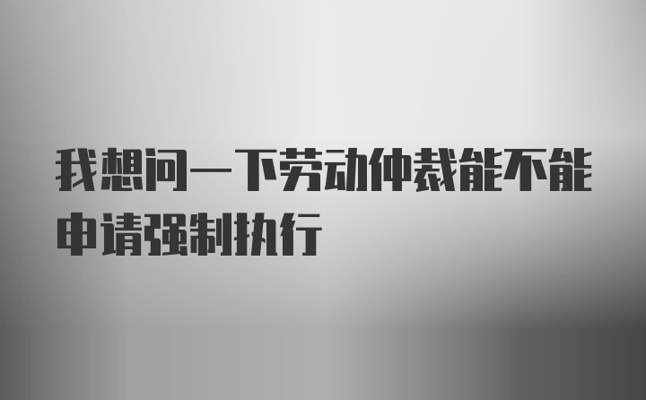 我想问一下劳动仲裁能不能申请强制执行