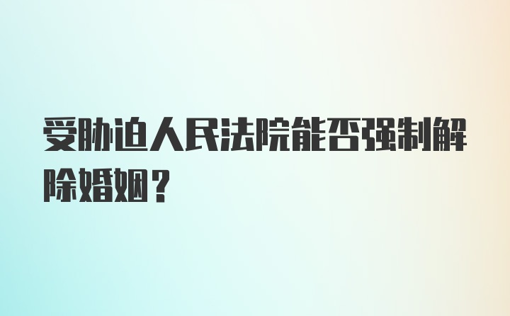 受胁迫人民法院能否强制解除婚姻？