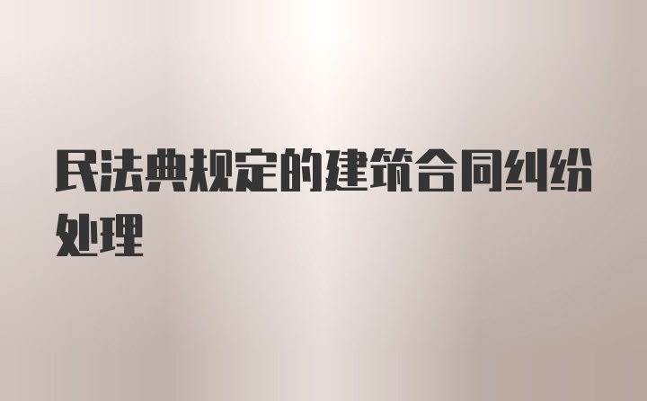 民法典规定的建筑合同纠纷处理