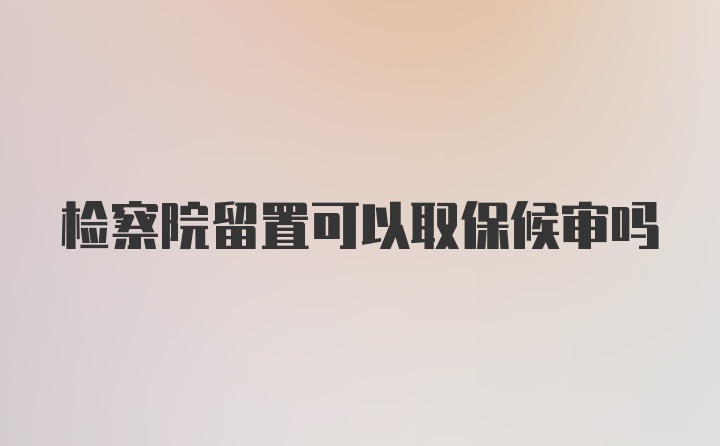 检察院留置可以取保候审吗