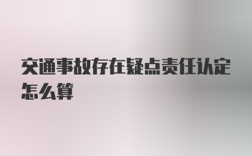 交通事故存在疑点责任认定怎么算