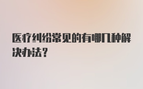 医疗纠纷常见的有哪几种解决办法？