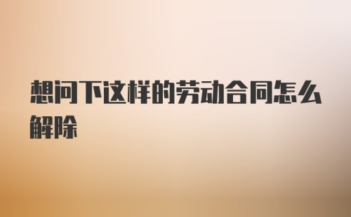 想问下这样的劳动合同怎么解除