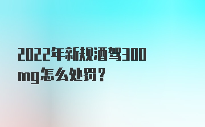 2022年新规酒驾300mg怎么处罚？