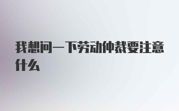 我想问一下劳动仲裁要注意什么