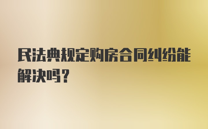 民法典规定购房合同纠纷能解决吗？