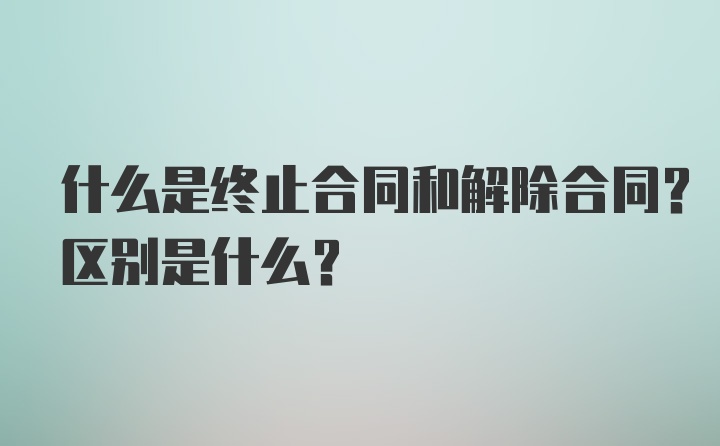 什么是终止合同和解除合同？区别是什么？