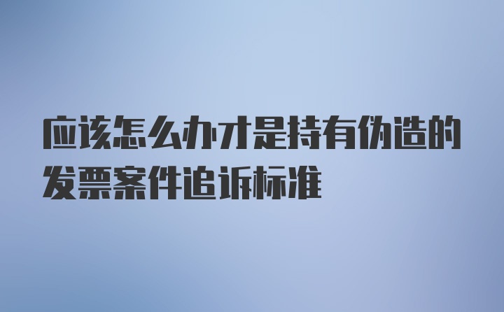 应该怎么办才是持有伪造的发票案件追诉标准