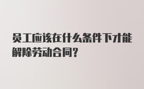 员工应该在什么条件下才能解除劳动合同?