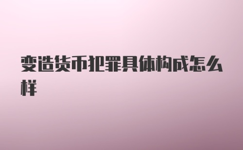 变造货币犯罪具体构成怎么样