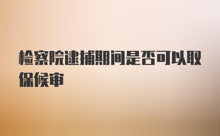 检察院逮捕期间是否可以取保候审