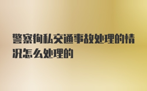 警察徇私交通事故处理的情况怎么处理的