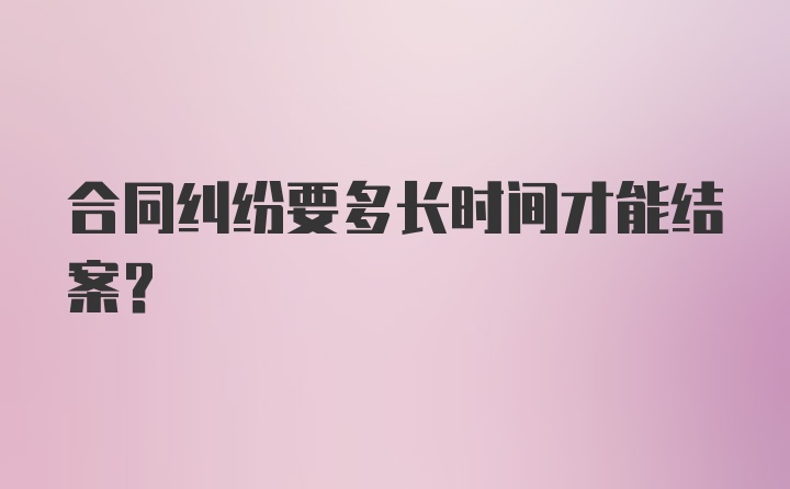 合同纠纷要多长时间才能结案?