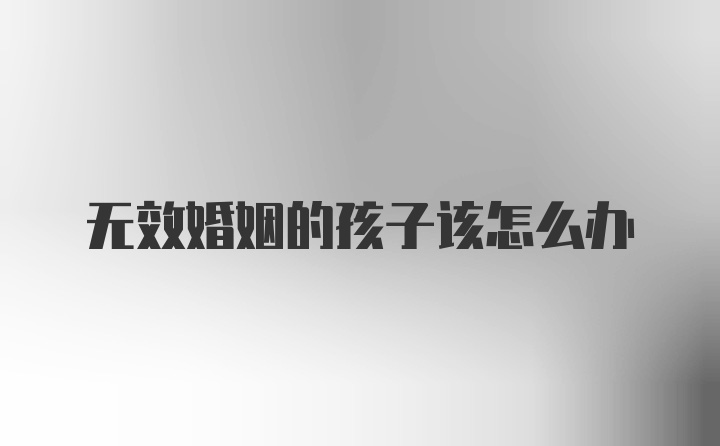 无效婚姻的孩子该怎么办