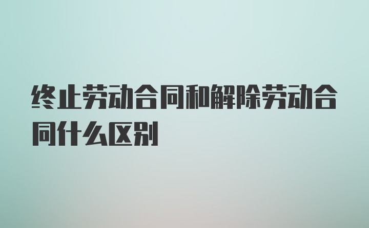 终止劳动合同和解除劳动合同什么区别