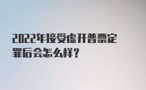 2022年接受虚开普票定罪后会怎么样？