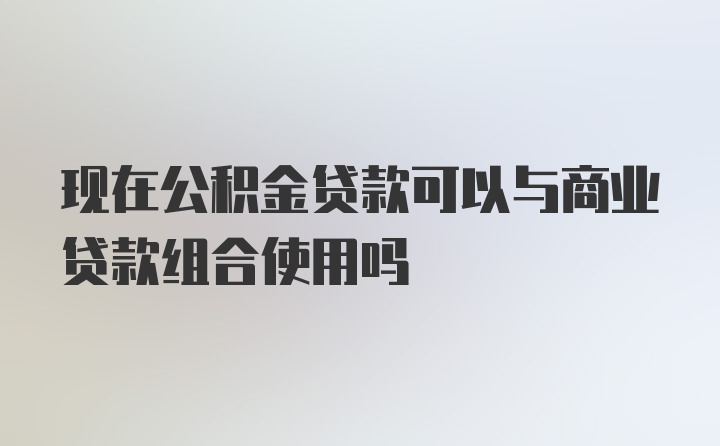 现在公积金贷款可以与商业贷款组合使用吗