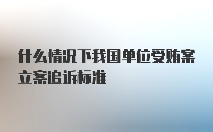 什么情况下我国单位受贿案立案追诉标准