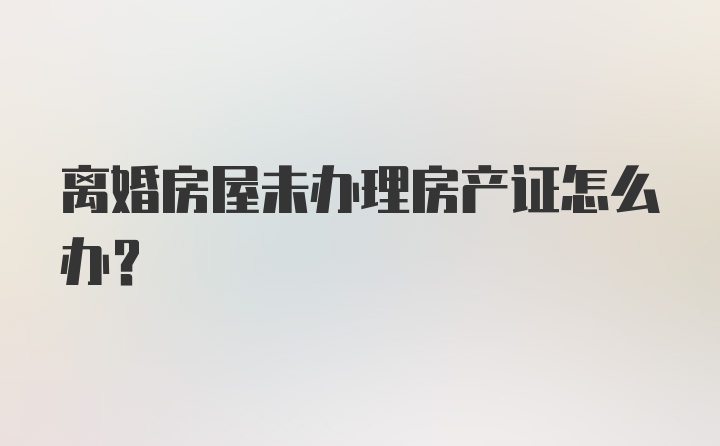 离婚房屋未办理房产证怎么办？