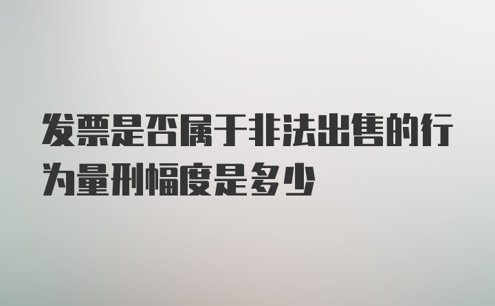 发票是否属于非法出售的行为量刑幅度是多少