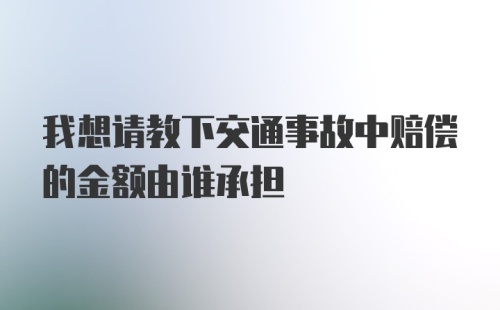 我想请教下交通事故中赔偿的金额由谁承担