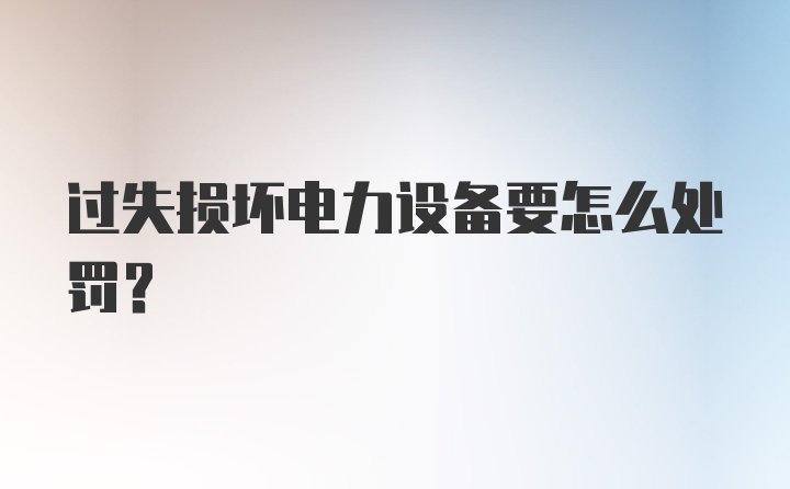 过失损坏电力设备要怎么处罚？