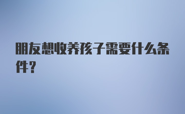 朋友想收养孩子需要什么条件？