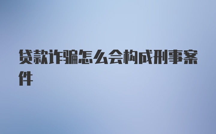 贷款诈骗怎么会构成刑事案件