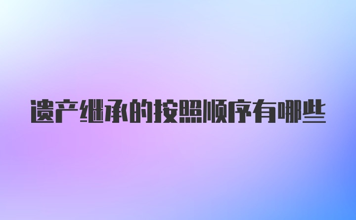 遗产继承的按照顺序有哪些