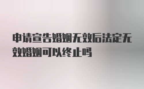 申请宣告婚姻无效后法定无效婚姻可以终止吗