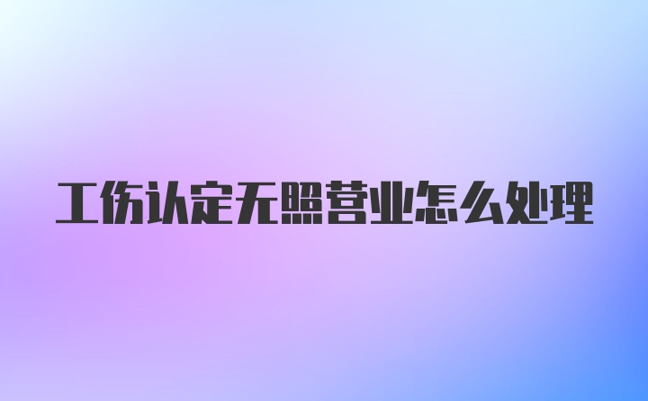 工伤认定无照营业怎么处理