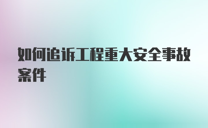 如何追诉工程重大安全事故案件