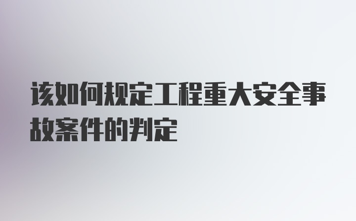 该如何规定工程重大安全事故案件的判定