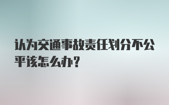 认为交通事故责任划分不公平该怎么办？