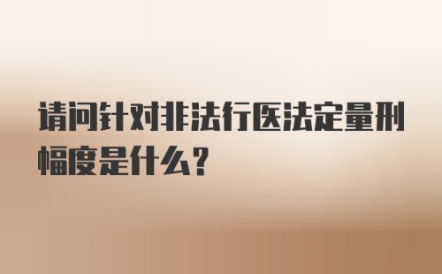 请问针对非法行医法定量刑幅度是什么？