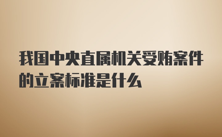 我国中央直属机关受贿案件的立案标准是什么