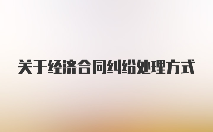 关于经济合同纠纷处理方式