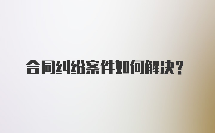 合同纠纷案件如何解决？