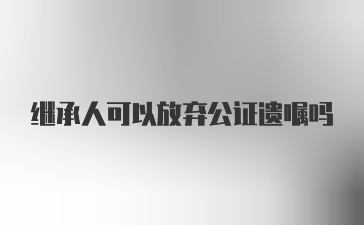 继承人可以放弃公证遗嘱吗