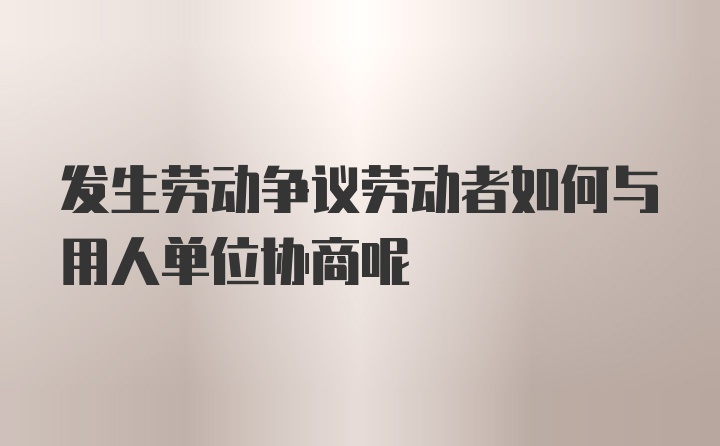 发生劳动争议劳动者如何与用人单位协商呢