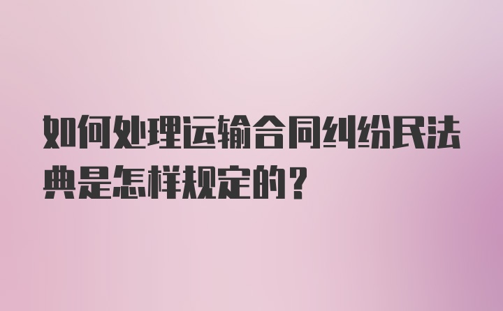 如何处理运输合同纠纷民法典是怎样规定的？