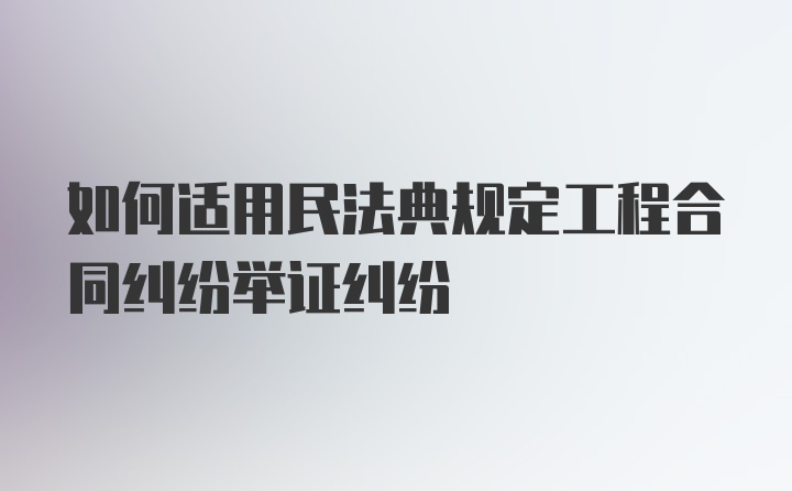 如何适用民法典规定工程合同纠纷举证纠纷