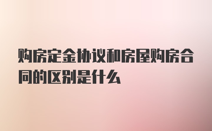 购房定金协议和房屋购房合同的区别是什么