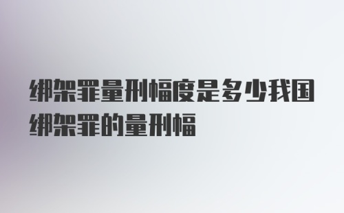 绑架罪量刑幅度是多少我国绑架罪的量刑幅