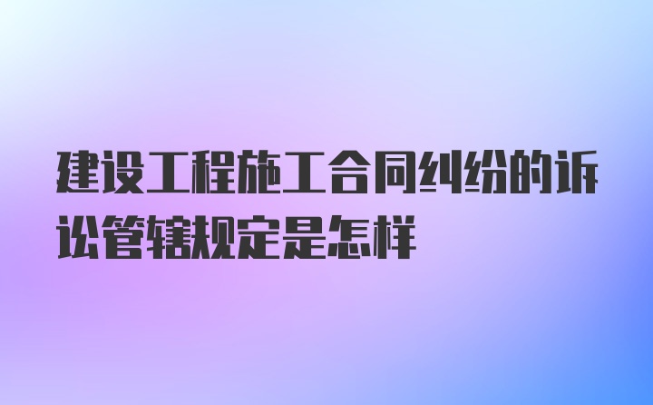 建设工程施工合同纠纷的诉讼管辖规定是怎样