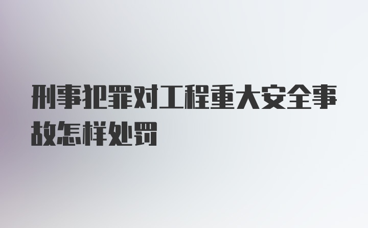 刑事犯罪对工程重大安全事故怎样处罚