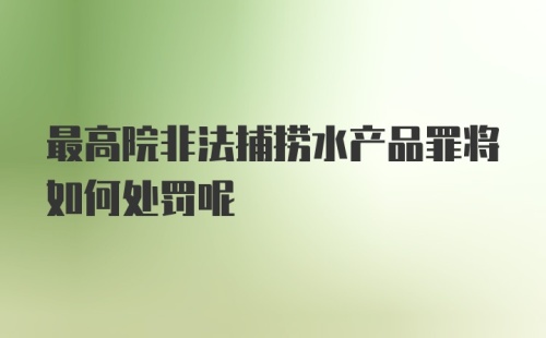 最高院非法捕捞水产品罪将如何处罚呢