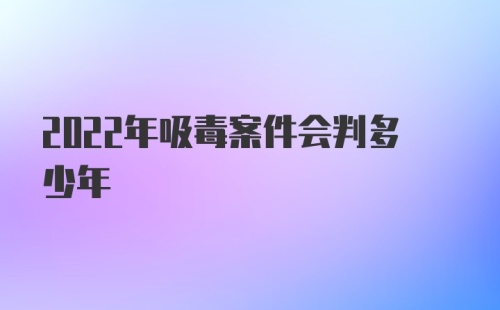 2022年吸毒案件会判多少年