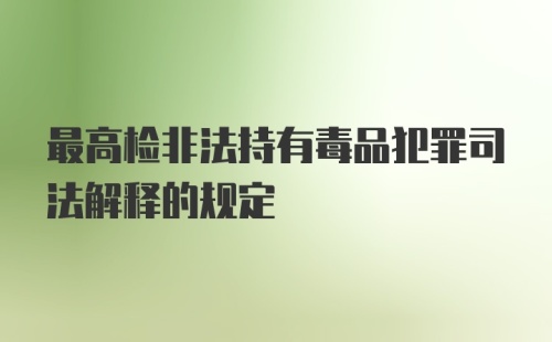 最高检非法持有毒品犯罪司法解释的规定